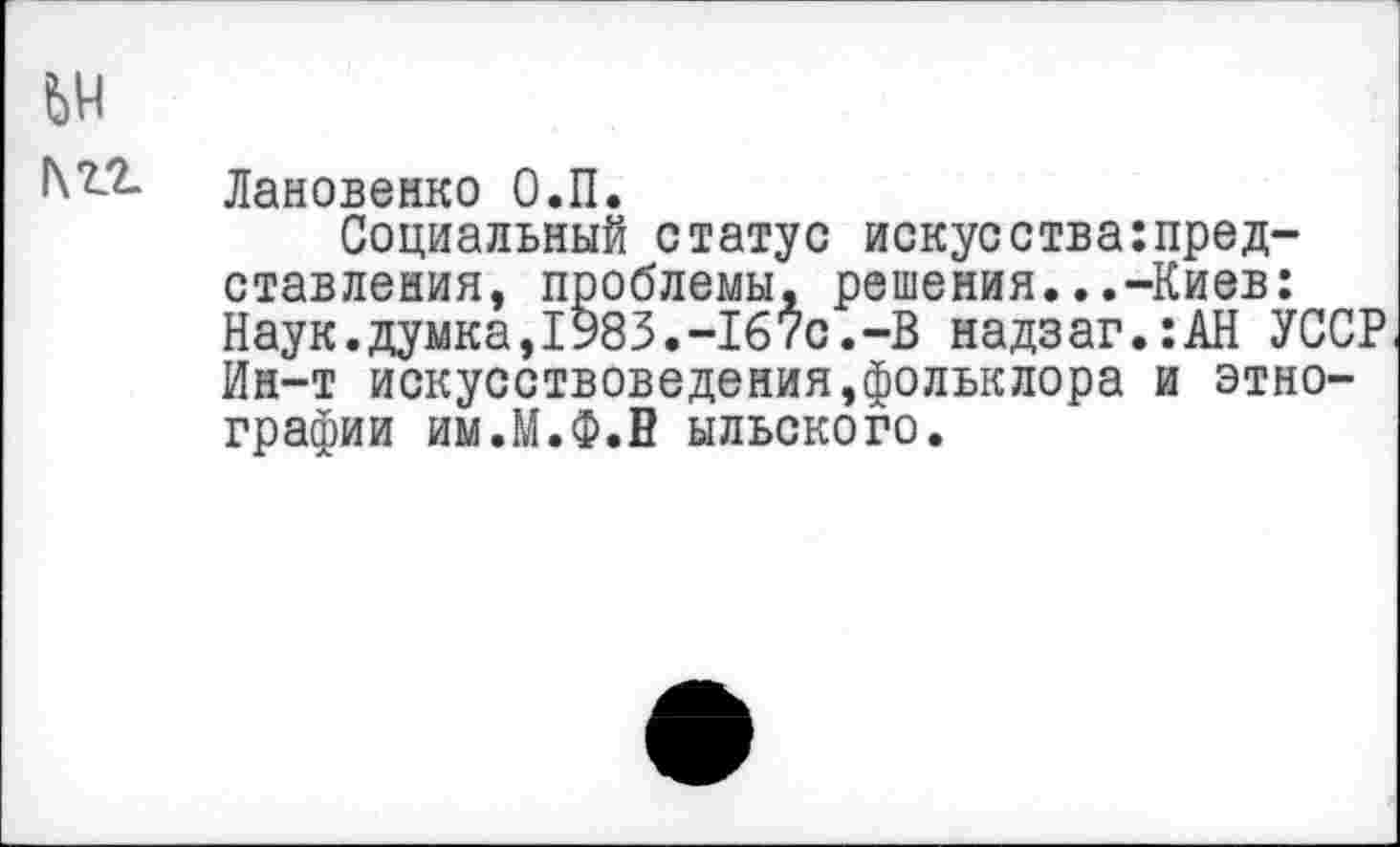 ﻿Лановенко О.П.
Социальный статус искусства:представления, проблемы, решения...-Киев: Наук.думка,1983.-167с.-В надзаг.:АН УССР Ин-т искусствоведения,фольклора и этнографии им.М.Ф.В ыльского.